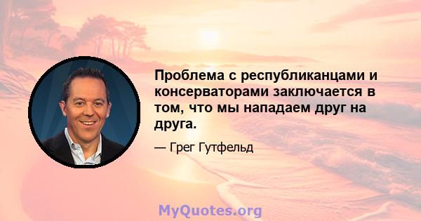 Проблема с республиканцами и консерваторами заключается в том, что мы нападаем друг на друга.