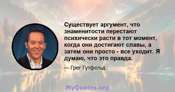 Существует аргумент, что знаменитости перестают психически расти в тот момент, когда они достигают славы, а затем они просто - все уходит. Я думаю, что это правда.