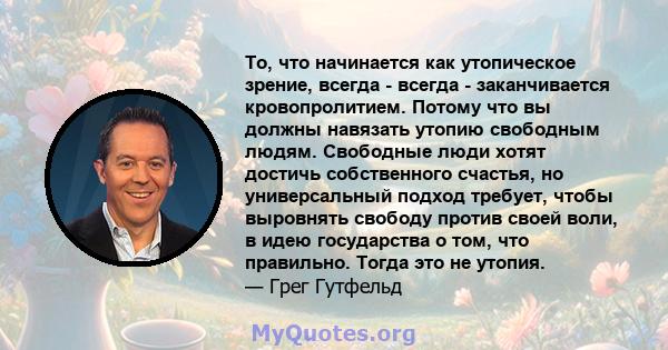 То, что начинается как утопическое зрение, всегда - всегда - заканчивается кровопролитием. Потому что вы должны навязать утопию свободным людям. Свободные люди хотят достичь собственного счастья, но универсальный подход 