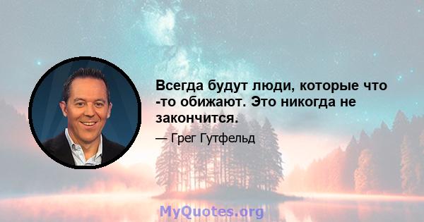 Всегда будут люди, которые что -то обижают. Это никогда не закончится.