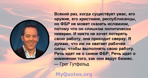 Всякий раз, когда существует ужас, его оружие, его христиане, республиканцы, но ФБР не может сказать исламизм, потому что он слишком политически неверен. И никто не хочет потерять свою работу, она приходит сверху. Я