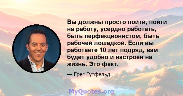 Вы должны просто пойти, пойти на работу, усердно работать, быть перфекционистом, быть рабочей лошадкой. Если вы работаете 10 лет подряд, вам будет удобно и настроен на жизнь. Это факт.