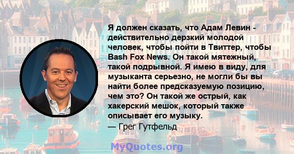 Я должен сказать, что Адам Левин - действительно дерзкий молодой человек, чтобы пойти в Твиттер, чтобы Bash Fox News. Он такой мятежный, такой подрывной. Я имею в виду, для музыканта серьезно, не могли бы вы найти более 