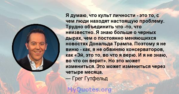 Я думаю, что культ личности - это то, с чем люди находят настоящую проблему. Трудно объединить что -то, что неизвестно. Я знаю больше о черных дырах, чем о постоянно меняющихся новостях Дональда Трампа. Поэтому я не