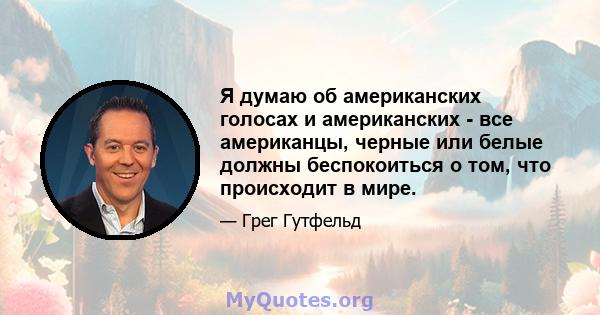 Я думаю об американских голосах и американских - все американцы, черные или белые должны беспокоиться о том, что происходит в мире.