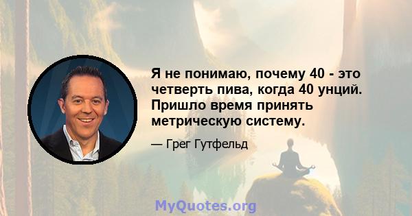 Я не понимаю, почему 40 - это четверть пива, когда 40 унций. Пришло время принять метрическую систему.