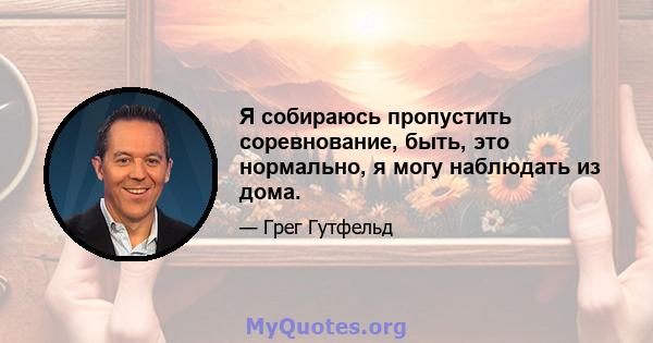 Я собираюсь пропустить соревнование, быть, это нормально, я могу наблюдать из дома.