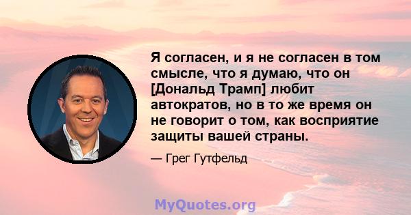 Я согласен, и я не согласен в том смысле, что я думаю, что он [Дональд Трамп] любит автократов, но в то же время он не говорит о том, как восприятие защиты вашей страны.