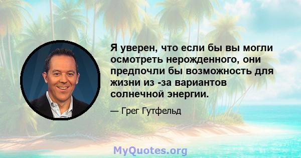 Я уверен, что если бы вы могли осмотреть нерожденного, они предпочли бы возможность для жизни из -за вариантов солнечной энергии.