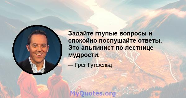 Задайте глупые вопросы и спокойно послушайте ответы. Это альпинист по лестнице мудрости.