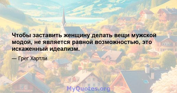 Чтобы заставить женщину делать вещи мужской модой, не является равной возможностью, это искаженный идеализм.