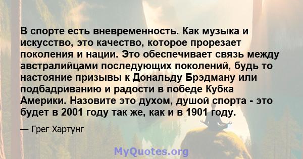 В спорте есть вневременность. Как музыка и искусство, это качество, которое прорезает поколения и нации. Это обеспечивает связь между австралийцами последующих поколений, будь то настояние призывы к Дональду Брэдману