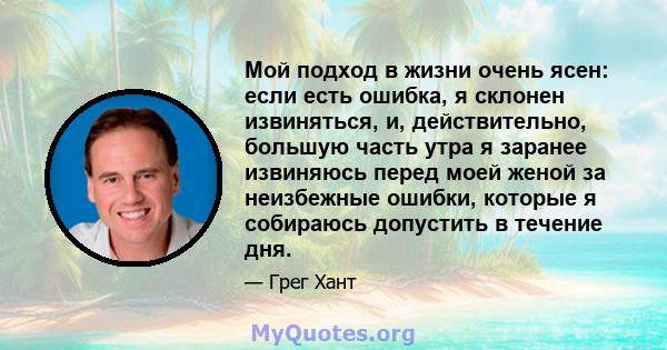 Мой подход в жизни очень ясен: если есть ошибка, я склонен извиняться, и, действительно, большую часть утра я заранее извиняюсь перед моей женой за неизбежные ошибки, которые я собираюсь допустить в течение дня.