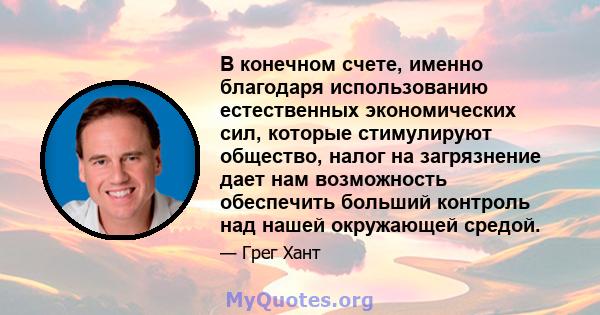 В конечном счете, именно благодаря использованию естественных экономических сил, которые стимулируют общество, налог на загрязнение дает нам возможность обеспечить больший контроль над нашей окружающей средой.