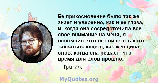 Ее прикосновение было так же знает и уверенно, как и ее глаза, и, когда она сосредоточила все свое внимание на меня, я вспомнил, что нет ничего такого захватывающего, как женщина слов, когда она решает, что время для