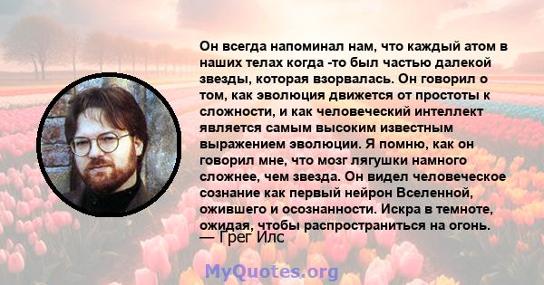 Он всегда напоминал нам, что каждый атом в наших телах когда -то был частью далекой звезды, которая взорвалась. Он говорил о том, как эволюция движется от простоты к сложности, и как человеческий интеллект является