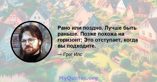 Рано или поздно. Лучше быть раньше. Позже похожа на горизонт; Это отступает, когда вы подходите.