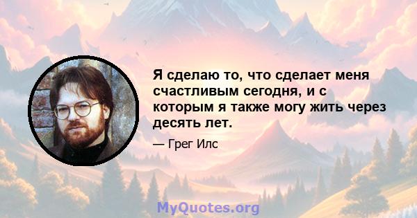 Я сделаю то, что сделает меня счастливым сегодня, и с которым я также могу жить через десять лет.