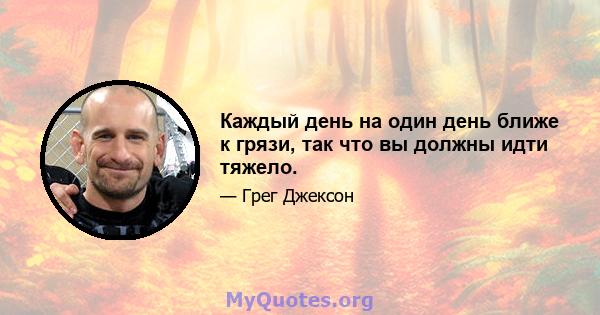 Каждый день на один день ближе к грязи, так что вы должны идти тяжело.