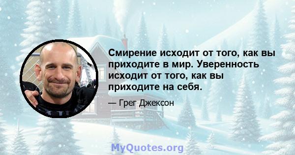 Смирение исходит от того, как вы приходите в мир. Уверенность исходит от того, как вы приходите на себя.