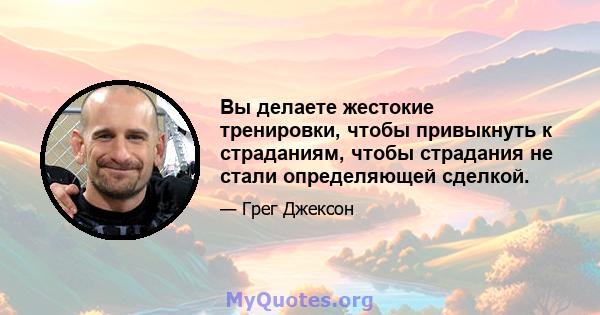 Вы делаете жестокие тренировки, чтобы привыкнуть к страданиям, чтобы страдания не стали определяющей сделкой.