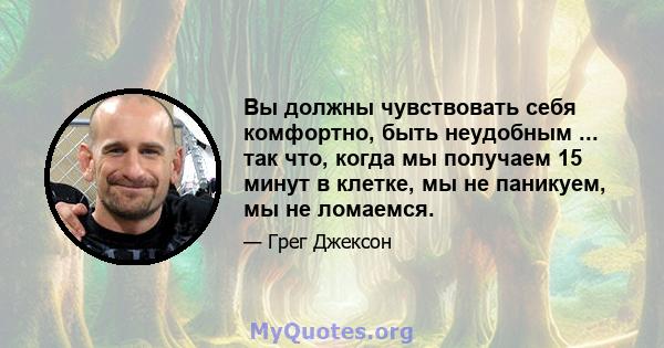 Вы должны чувствовать себя комфортно, быть неудобным ... так что, когда мы получаем 15 минут в клетке, мы не паникуем, мы не ломаемся.