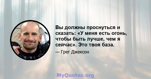 Вы должны проснуться и сказать: «У меня есть огонь, чтобы быть лучше, чем я сейчас». Это твоя база.