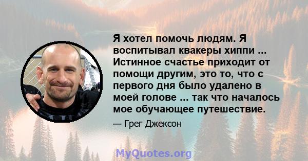 Я хотел помочь людям. Я воспитывал квакеры хиппи ... Истинное счастье приходит от помощи другим, это то, что с первого дня было удалено в моей голове ... так что началось мое обучающее путешествие.