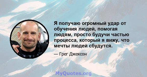 Я получаю огромный удар от обучения людей, помогая людям, просто будучи частью процесса, который я вижу, что мечты людей сбудутся.