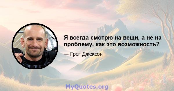 Я всегда смотрю на вещи, а не на проблему, как это возможность?