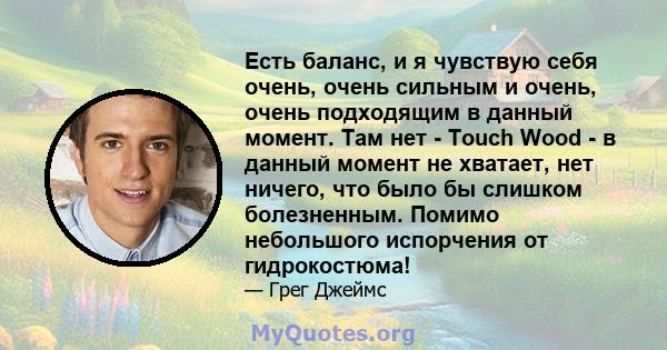 Есть баланс, и я чувствую себя очень, очень сильным и очень, очень подходящим в данный момент. Там нет - Touch Wood - в данный момент не хватает, нет ничего, что было бы слишком болезненным. Помимо небольшого испорчения 