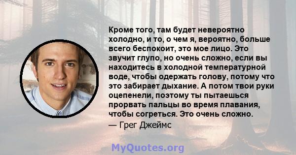 Кроме того, там будет невероятно холодно, и то, о чем я, вероятно, больше всего беспокоит, это мое лицо. Это звучит глупо, но очень сложно, если вы находитесь в холодной температурной воде, чтобы одержать голову, потому 