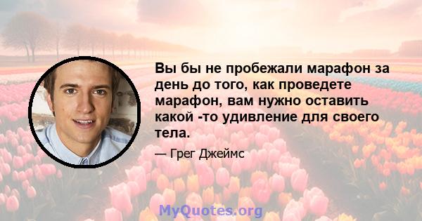 Вы бы не пробежали марафон за день до того, как проведете марафон, вам нужно оставить какой -то удивление для своего тела.