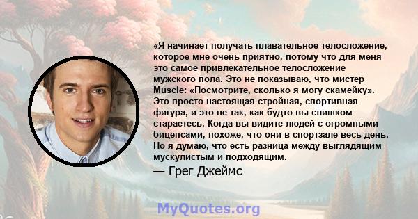 «Я начинает получать плавательное телосложение, которое мне очень приятно, потому что для меня это самое привлекательное телосложение мужского пола. Это не показываю, что мистер Muscle: «Посмотрите, сколько я могу