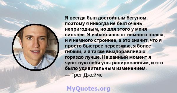 Я всегда был достойным бегуном, поэтому я никогда не был очень непригодным, но для этого у меня сильнее. Я избавлялся от немного поэша, и я немного стройнее, а это значит, что я просто быстрее переезжаю, я более гибкий, 