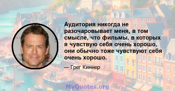 Аудитория никогда не разочаровывает меня, в том смысле, что фильмы, в которых я чувствую себя очень хорошо, они обычно тоже чувствуют себя очень хорошо.