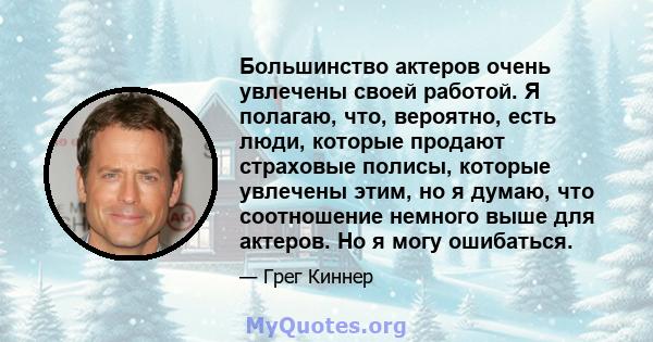 Большинство актеров очень увлечены своей работой. Я полагаю, что, вероятно, есть люди, которые продают страховые полисы, которые увлечены этим, но я думаю, что соотношение немного выше для актеров. Но я могу ошибаться.