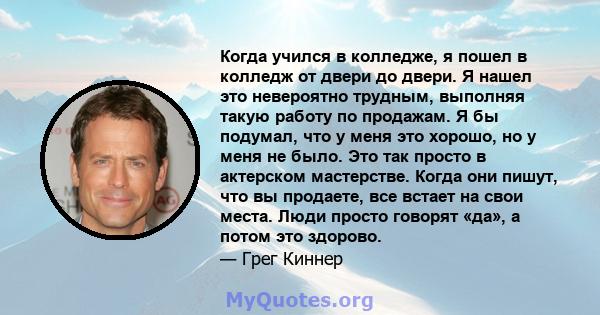 Когда учился в колледже, я пошел в колледж от двери до двери. Я нашел это невероятно трудным, выполняя такую ​​работу по продажам. Я бы подумал, что у меня это хорошо, но у меня не было. Это так просто в актерском