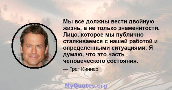 Мы все должны вести двойную жизнь, а не только знаменитости. Лицо, которое мы публично сталкиваемся с нашей работой и определенными ситуациями. Я думаю, что это часть человеческого состояния.