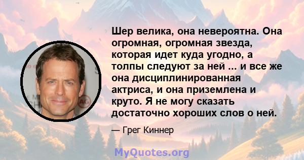 Шер велика, она невероятна. Она огромная, огромная звезда, которая идет куда угодно, а толпы следуют за ней ... и все же она дисциплинированная актриса, и она приземлена и круто. Я не могу сказать достаточно хороших