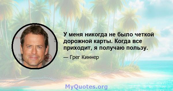 У меня никогда не было четкой дорожной карты. Когда все приходит, я получаю пользу.