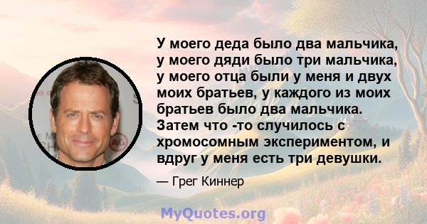 У моего деда было два мальчика, у моего дяди было три мальчика, у моего отца были у меня и двух моих братьев, у каждого из моих братьев было два мальчика. Затем что -то случилось с хромосомным экспериментом, и вдруг у