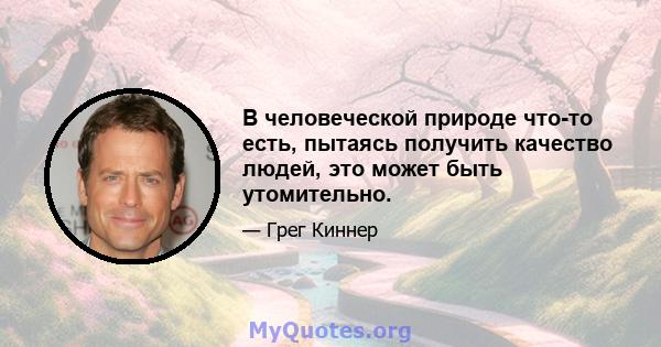 В человеческой природе что-то есть, пытаясь получить качество людей, это может быть утомительно.