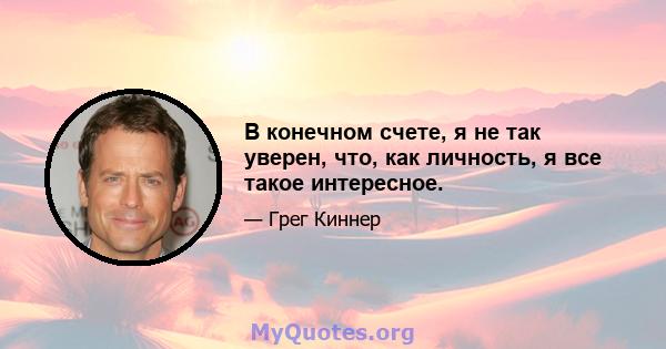 В конечном счете, я не так уверен, что, как личность, я все такое интересное.