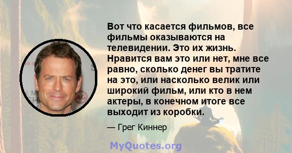 Вот что касается фильмов, все фильмы оказываются на телевидении. Это их жизнь. Нравится вам это или нет, мне все равно, сколько денег вы тратите на это, или насколько велик или широкий фильм, или кто в нем актеры, в