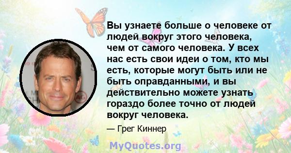 Вы узнаете больше о человеке от людей вокруг этого человека, чем от самого человека. У всех нас есть свои идеи о том, кто мы есть, которые могут быть или не быть оправданными, и вы действительно можете узнать гораздо