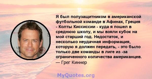 Я был полузащитником в американской футбольной команде в Афинах, Греция - Колты Киссиссии - куда я пошел в среднюю школу, и мы взяли кубок на мой старший год. Недостаток, и несколько неудачная информация, которую я