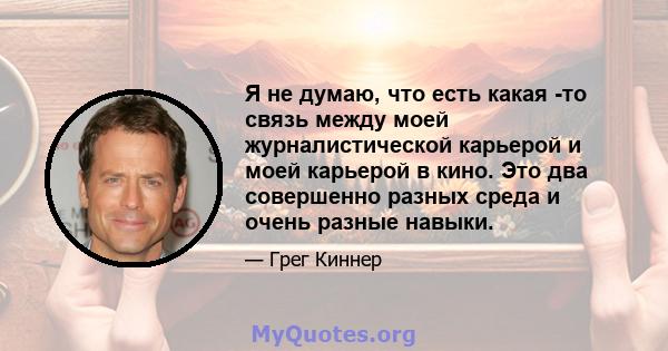 Я не думаю, что есть какая -то связь между моей журналистической карьерой и моей карьерой в кино. Это два совершенно разных среда и очень разные навыки.