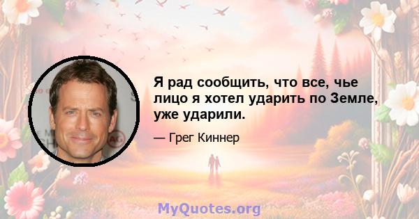 Я рад сообщить, что все, чье лицо я хотел ударить по Земле, уже ударили.