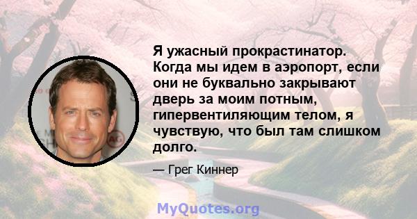 Я ужасный прокрастинатор. Когда мы идем в аэропорт, если они не буквально закрывают дверь за моим потным, гипервентиляющим телом, я чувствую, что был там слишком долго.